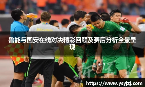 鲁能与国安在线对决精彩回顾及赛后分析全景呈现